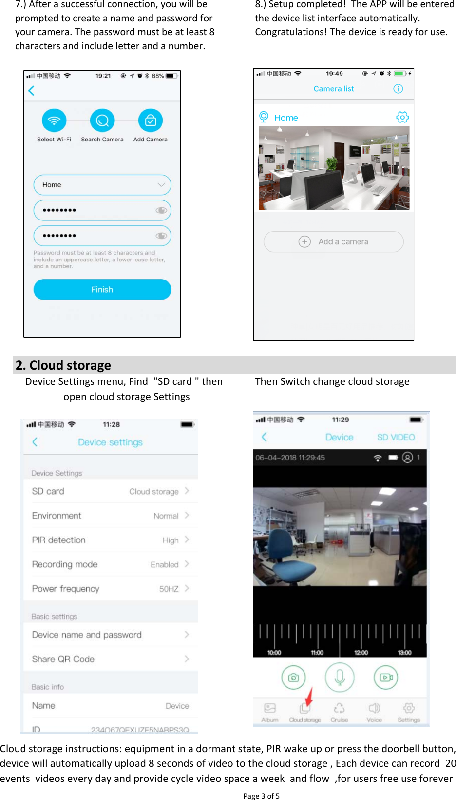 Page 3 of 57.) After a successful connection, you will beprompted to create a name and password foryour camera. The password must be at least 8characters and include letter and a number.8.) Setup completed!  The APP will be enteredthe device list interface automatically.Congratulations! The device is ready for use.2. Cloud storageThen Switch change cloud storageCloud storage instructions: equipment in a dormant state, PIR wake up or press the doorbell button,device will automatically upload 8 seconds of video to the cloud storage , Each device can record  20events  videos every day and provide cycle video space a week  and flow  ,for users free use foreverDevice Settings menu, Find  &quot;SD card &quot; then  open cloud storage Settings