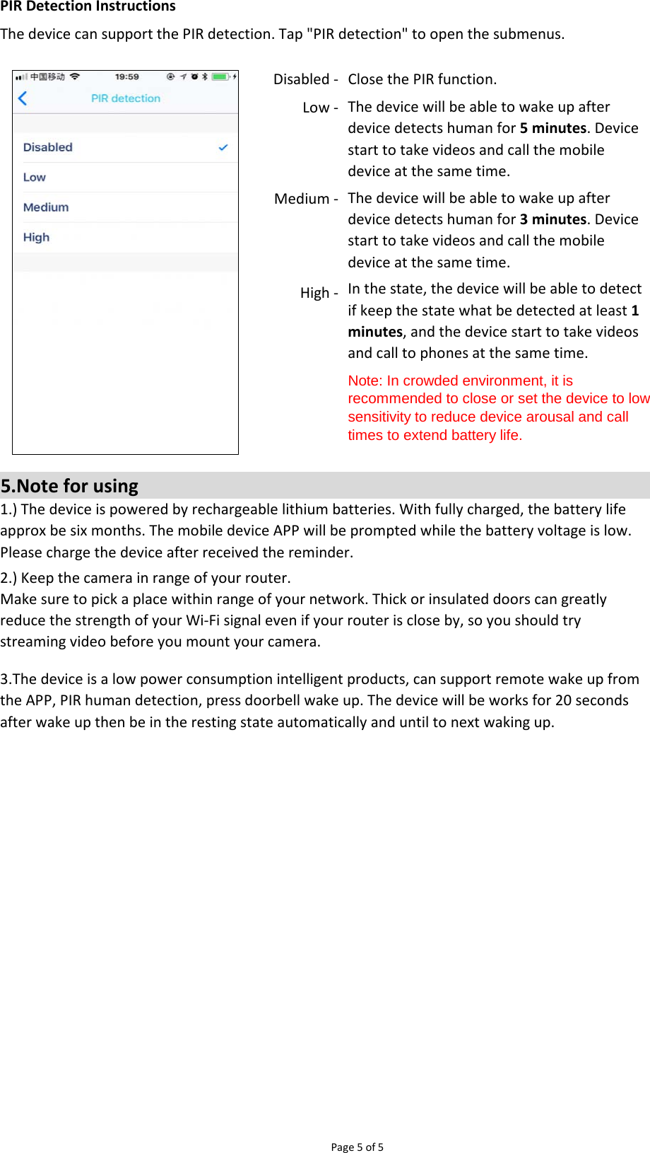 Page 5 of 5PIR Detection InstructionsThe device can support the PIR detection. Tap &quot;PIR detection&quot; to open the submenus.High - 5.Note for using1.) The device is powered by rechargeable lithium batteries. With fully charged, the battery lifeapprox be six months. The mobile device APP will be prompted while the battery voltage is low.Please charge the device after received the reminder.2.) Keep the camera in range of your router.Make sure to pick a place within range of your network. Thick or insulated doors can greatlyreduce the strength of your Wi-Fi signal even if your router is close by, so you should trystreaming video before you mount your camera.3.The device is a low power consumption intelligent products, can support remote wake up fromthe APP, PIR human detection, press doorbell wake up. The device will be works for 20 secondsafter wake up then be in the resting state automatically and until to next waking up.In the state, the device will be able to detectif keep the state what be detected at least 1minutes, and the device start to take videosand call to phones at the same time.Note: In crowded environment, it isrecommended to close or set the device to lowsensitivity to reduce device arousal and calltimes to extend battery life.Disabled -  Close the PIR function.Low - Medium - The device will be able to wake up afterdevice detects human for 5 minutes. Devicestart to take videos and call the mobiledevice at the same time.The device will be able to wake up afterdevice detects human for 3 minutes. Devicestart to take videos and call the mobiledevice at the same time.