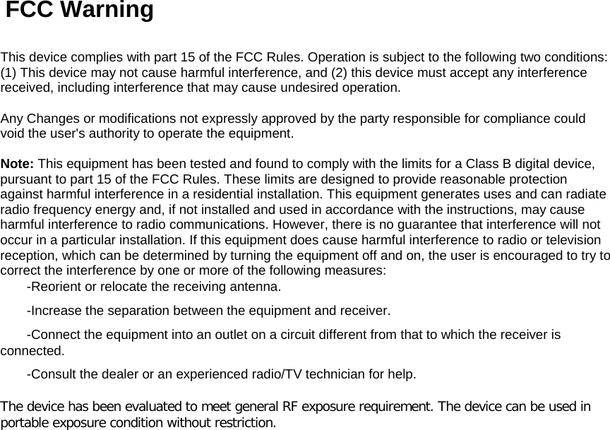   FCC Warning   This device complies with part 15 of the FCC Rules. Operation is subject to the following two conditions: (1) This device may not cause harmful interference, and (2) this device must accept any interference received, including interference that may cause undesired operation.   Any Changes or modifications not expressly approved by the party responsible for compliance could void the user&apos;s authority to operate the equipment.   Note: This equipment has been tested and found to comply with the limits for a Class B digital device, pursuant to part 15 of the FCC Rules. These limits are designed to provide reasonable protection against harmful interference in a residential installation. This equipment generates uses and can radiate radio frequency energy and, if not installed and used in accordance with the instructions, may cause harmful interference to radio communications. However, there is no guarantee that interference will not occur in a particular installation. If this equipment does cause harmful interference to radio or television reception, which can be determined by turning the equipment off and on, the user is encouraged to try to correct the interference by one or more of the following measures:  -Reorient or relocate the receiving antenna.  -Increase the separation between the equipment and receiver.  -Connect the equipment into an outlet on a circuit different from that to which the receiver is connected.  -Consult the dealer or an experienced radio/TV technician for help.   The device has been evaluated to meet general RF exposure requirement. The device can be used in portable exposure condition without restriction.  