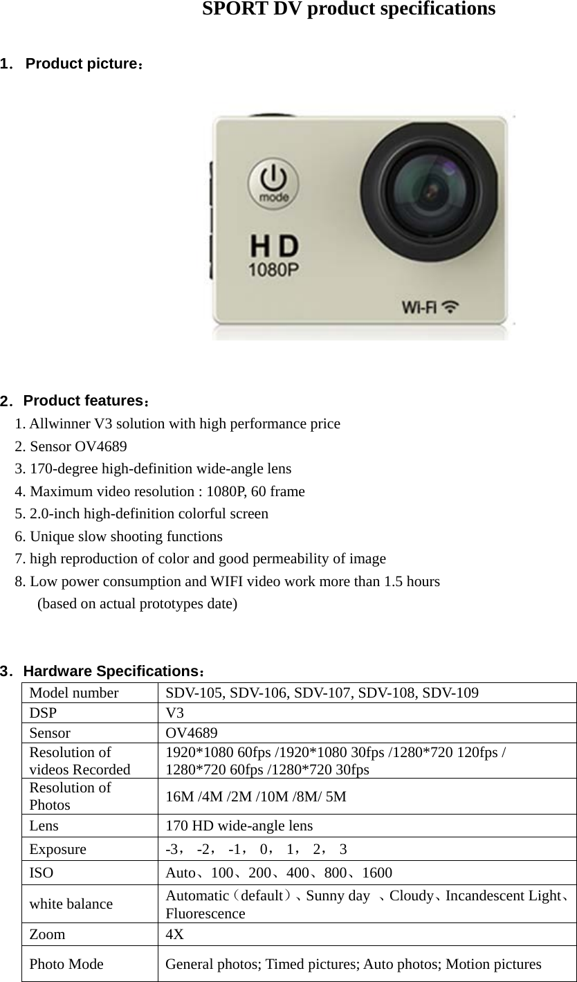                     SPORT DV product specifications  1． Product picture：                                2．Product features： 1. Allwinner V3 solution with high performance price   2. Sensor OV4689   3. 170-degree high-definition wide-angle lens 4. Maximum video resolution : 1080P, 60 frame   5. 2.0-inch high-definition colorful screen 6. Unique slow shooting functions 7. high reproduction of color and good permeability of image 8. Low power consumption and WIFI video work more than 1.5 hours    (based on actual prototypes date)   3．Hardware Specifications： Model number SDV-105, SDV-106, SDV-107, SDV-108, SDV-109 DSP V3 Sensor OV4689 Resolution of videos Recorded 1920*1080 60fps /1920*1080 30fps /1280*720 120fps / 1280*720 60fps /1280*720 30fps Resolution of Photos 16M /4M /2M /10M /8M/ 5M  Lens 170 HD wide-angle lens Exposure  -3， -2， -1， 0， 1， 2， 3   ISO Auto、100、200、400、800、1600 white balance Automatic（default）、Sunny day 、Cloudy、Incandescent Light、Fluorescence Zoom 4X Photo Mode General photos; Timed pictures; Auto photos; Motion pictures   