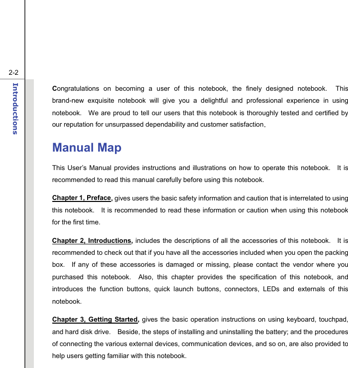   2-2Introductions  Congratulations on becoming a user of this notebook, the finely designed notebook.  This brand-new exquisite notebook will give you a delightful and professional experience in using notebook.    We are proud to tell our users that this notebook is thoroughly tested and certified by our reputation for unsurpassed dependability and customer satisfaction. Manual Map This User’s Manual provides instructions and illustrations on how to operate this notebook.   It is recommended to read this manual carefully before using this notebook. Chapter 1, Preface, gives users the basic safety information and caution that is interrelated to using this notebook.   It is recommended to read these information or caution when using this notebook for the first time.   Chapter 2, Introductions, includes the descriptions of all the accessories of this notebook.   It is recommended to check out that if you have all the accessories included when you open the packing box.  If any of these accessories is damaged or missing, please contact the vendor where you purchased this notebook.  Also, this chapter provides the specification of this notebook, and introduces the function buttons, quick launch buttons, connectors, LEDs and externals of this notebook.   Chapter 3, Getting Started,  gives the basic operation instructions on using keyboard, touchpad, and hard disk drive.    Beside, the steps of installing and uninstalling the battery; and the procedures of connecting the various external devices, communication devices, and so on, are also provided to help users getting familiar with this notebook.   