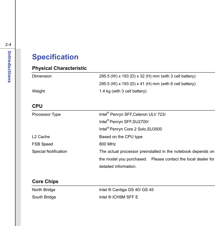   2-4Introductions  Specification Physical Characteristic Dimension  295.5 (W) x 193 (D) x 32 (H) mm (with 3 cell battery)   295.5 (W) x 193 (D) x 41 (H) mm (with 6 cell battery) Weight  1.4 kg (with 3 cell battery)  CPU Processor Type  Intel® Penryn SFF,Celeron ULV 723/  Intel® Penryn SFF,SU2700/    Intel® Penryn Core 2 Solo,SU3500   L2 Cache  Based on the CPU type FSB Speed  800 MHz Special Notification The actual processor preinstalled in the notebook depends on the model you purchased.    Please contact the local dealer for detailed information.  Core Chips North Bridge  Intel ® Cantiga GS 40/ GS 45 South Bridge  Intel ® ICH9M SFF E   