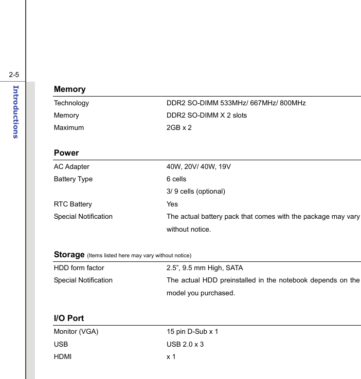   2-5Introductions  Memory  Technology  DDR2 SO-DIMM 533MHz/ 667MHz/ 800MHz Memory  DDR2 SO-DIMM X 2 slots   Maximum 2GB x 2  Power AC Adapter  40W, 20V/ 40W, 19V Battery Type  6 cells     3/ 9 cells (optional) RTC Battery  Yes Special Notification The actual battery pack that comes with the package may vary without notice.      Storage (Items listed here may vary without notice) HDD form factor  2.5”, 9.5 mm High, SATA   Special Notification The actual HDD preinstalled in the notebook depends on the model you purchased.  I/O Port Monitor (VGA)  15 pin D-Sub x 1 USB  USB 2.0 x 3 HDMI x 1  