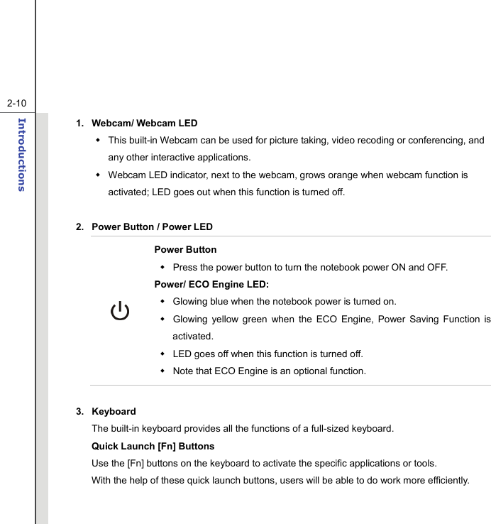   2-10Introductions  1.  Webcam/ Webcam LED     This built-in Webcam can be used for picture taking, video recoding or conferencing, and any other interactive applications.     Webcam LED indicator, next to the webcam, grows orange when webcam function is activated; LED goes out when this function is turned off.  2.  Power Button / Power LED  Power Button   Press the power button to turn the notebook power ON and OFF.   Power/ ECO Engine LED:   Glowing blue when the notebook power is turned on.   Glowing yellow green when the ECO Engine, Power Saving Function is activated.   LED goes off when this function is turned off.     Note that ECO Engine is an optional function.  3. Keyboard The built-in keyboard provides all the functions of a full-sized keyboard.     Quick Launch [Fn] Buttons Use the [Fn] buttons on the keyboard to activate the specific applications or tools.     With the help of these quick launch buttons, users will be able to do work more efficiently. 