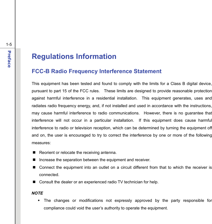  1-5 Preface  Regulations Information FCC-B Radio Frequency Interference Statement This equipment has been tested and found to comply with the limits for a Class B digital device, pursuant to part 15 of the FCC rules.   These limits are designed to provide reasonable protection against harmful interference in a residential installation.  This equipment generates, uses and radiates radio frequency energy, and, if not installed and used in accordance with the instructions, may cause harmful interference to radio communications.  However, there is no guarantee that interference will not occur in a particular installation.  If this equipment does cause harmful interference to radio or television reception, which can be determined by turning the equipment off and on, the user is encouraged to try to correct the interference by one or more of the following measures:   Reorient or relocate the receiving antenna.   Increase the separation between the equipment and receiver.   Connect the equipment into an outlet on a circuit different from that to which the receiver is connected.   Consult the dealer or an experienced radio TV technician for help. NOTE   The changes or modifications not expressly approved by the party responsible for compliance could void the user’s authority to operate the equipment. 