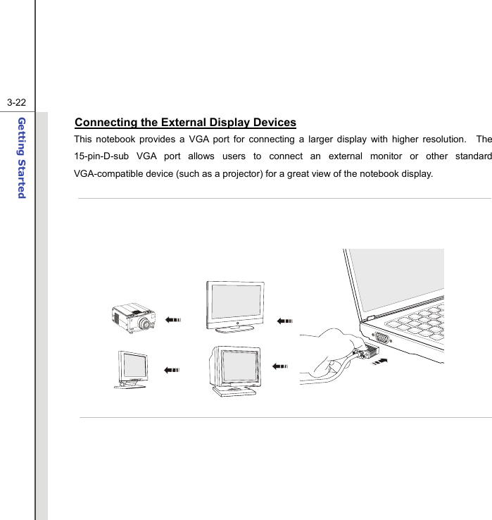  3-22Getting Started  Connecting the External Display Devices This notebook provides a VGA port for connecting a larger display with higher resolution.  The 15-pin-D-sub VGA port allows users to connect an external monitor or other standard VGA-compatible device (such as a projector) for a great view of the notebook display.                    