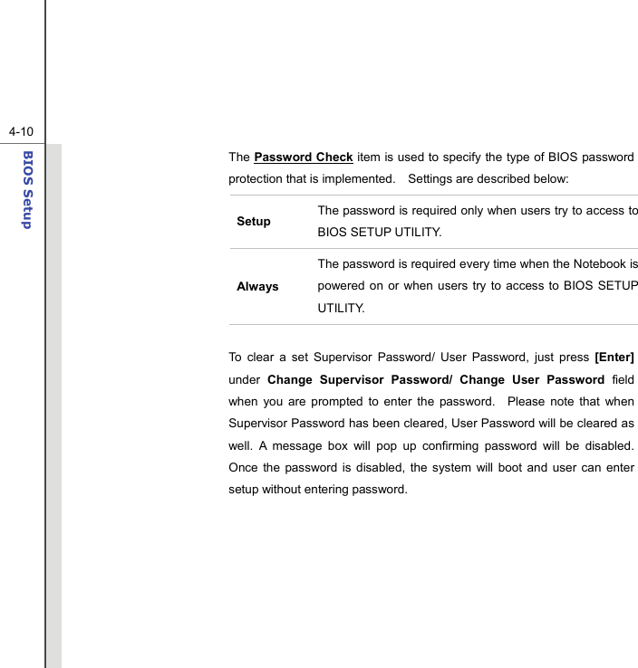  4-10BIOS Setup  The Password Check item is used to specify the type of BIOS password protection that is implemented.    Settings are described below: Setup  The password is required only when users try to access to BIOS SETUP UTILITY. Always The password is required every time when the Notebook is powered on or when users try to access to BIOS SETUP UTILITY.  To clear a set Supervisor Password/ User Password, just press [Enter] under Change Supervisor Password/ Change User Password field when you are prompted to enter the password.  Please note that when Supervisor Password has been cleared, User Password will be cleared as well. A message box will pop up confirming password will be disabled.  Once the password is disabled, the system will boot and user can enter setup without entering password.        