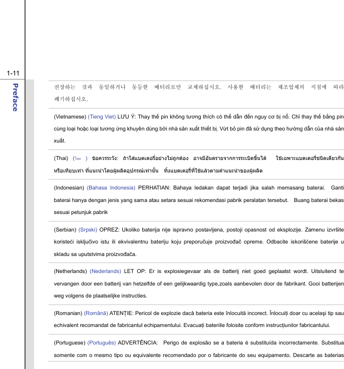 1-11 Preface  권장하는 것과 동일하거나 동등한 배터리로만 교체하십시오.  사용한 배터리는 제조업체의 지침에 따라 폐기하십시오. (Vietnamese) (Tieng Viet) LƯU Ý: Thay thế pin không tương thích có thể dẫn đến nguy cơ bị nổ. Chỉ thay thế bằng pin cùng loại hoặc loại tương ứng khuyên dùng bởi nhà sản xuất thiết bị. Vứt bỏ pin đã sử dụng theo hướng dẫn của nhà sản xuất. (Thai)  (ไทย ) ขอควรระวัง:  ถาใสแบตเตอรี่อยางไมถูกตอง อาจมีอันตรายจากการระเบิดขึ้นได  ใชเฉพาะแบตเตอรี่ชนิดเดียวกัน หรือเทียบเทา ที่แนะนําโดยผูผลิตอุปกรณเทานั้น  ทิ้งแบตเตอรี่ที่ใชแลวตามคําแนะนําของผูผลิต (Indonesian) (Bahasa Indonesia) PERHATIAN: Bahaya ledakan dapat terjadi jika salah memasang baterai.  Ganti baterai hanya dengan jenis yang sama atau setara sesuai rekomendasi pabrik peralatan tersebut.    Buang baterai bekas sesuai petunjuk pabrik (Serbian) (Srpski) OPREZ: Ukoliko baterija nije ispravno postavljena, postoji opasnost od eksplozije. Zamenu izvršite koristeći isključivo istu ili ekvivalentnu bateriju koju preporučuje proizvođač opreme. Odbacite iskorišćene baterije u skladu sa uputstvima proizvođača. (Netherlands)  (Nederlands) LET OP: Er is explosiegevaar als de batterij niet goed geplaatst wordt. Uitsluitend te vervangen door een batterij van hetzelfde of een gelijkwaardig type,zoals aanbevolen door de fabrikant. Gooi batterijen weg volgens de plaatselijke instructies. (Romanian) (Română) ATENŢIE: Pericol de explozie dacă bateria este înlocuită incorect. Înlocuiţi doar cu acelaşi tip sau echivalent recomandat de fabricantul echipamentului. Evacuaţi bateriile folosite conform instrucţiunilor fabricantului. (Portuguese) (Português) ADVERTÊNCIA:  Perigo de explosão se a bateria é substituída incorrectamente. Substitua somente com o mesmo tipo ou equivalente recomendado por o fabricante do seu equipamento. Descarte as baterias 