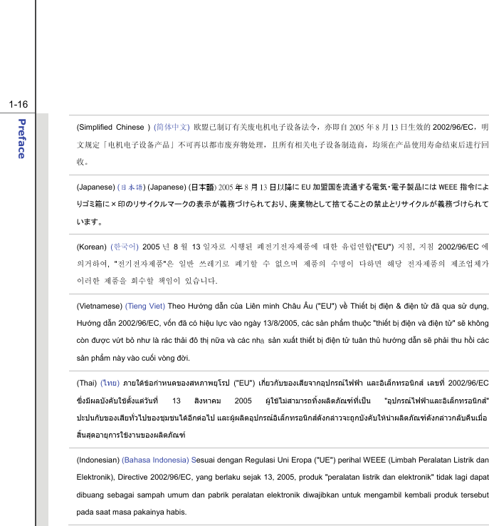  1-16 Preface  (Simplified Chinese ) (简体中文) 欧盟已制订有关废电机电子设备法令，亦即自 2005 年8月13 日生效的 2002/96/EC，明文规定「电机电子设备产品」不可再以都市废弃物处理，且所有相关电子设备制造商，均须在产品使用寿命结束后进行回收。 (Japanese) (日本語) (Japanese) (日本語) 2005 年 8 月 13 日以降に EU 加盟国を流通する電気・電子製品には WEEE 指令によりゴミ箱に×印のリサイクルマークの表示が義務づけられており、廃棄物として捨てることの禁止とリサイクルが義務づけられています。 (Korean)  (한국어) 2005 년 8월 13 일자로 시행된 폐전기전자제품에 대한 유럽연합(&quot;EU&quot;)  지침,  지침 2002/96/EC 에 의거하여, &quot;전기전자제품&quot;은 일반 쓰레기로 폐기할 수 없으며 제품의 수명이 다하면 해당 전자제품의 제조업체가 이러한 제품을 회수할 책임이 있습니다. (Vietnamese) (Tieng Viet) Theo Hướng dẫn của Liên minh Châu Âu (&quot;EU&quot;) về Thiết bị điện &amp; điện tử đã qua sử dụng, Hướng dẫn 2002/96/EC, vốn đã có hiệu lực vào ngày 13/8/2005, các sản phẩm thuộc &quot;thiết bị điện và điện tử&quot; sẽ không còn được vứt bỏ như là rác thải đô thị nữa và các nhà sản xuất thiết bị điện tử tuân thủ hướng dẫn sẽ phải thu hồi các sản phẩm này vào cuối vòng đời. (Thai)  (ไทย)  ภายใตขอกําหนดของสหภาพยุโรป (&quot;EU&quot;) เกี่ยวกับของเสียจากอุปกรณไฟฟา และอิเล็กทรอนิกส เลขที่ 2002/96/EC ซึ่งมีผลบังคับใชตั้งแตวันที่ 13 สิงหาคม 2005 ผูใชไมสามารถทิ้งผลิตภัณฑที่เปน &quot;อุปกรณไฟฟาและอิเล็กทรอนิกส&quot; ปะปนกับของเสียทั่วไปของชุมชนไดอีกตอไป และผูผลิตอุปกรณอิเล็กทรอนิกสดังกลาวจะถูกบังคับใหนําผลิตภัณฑดังกลาวกลับคืนเมื่อ สิ้นสุดอายุการใชงานของผลิตภัณฑ (Indonesian) (Bahasa Indonesia) Sesuai dengan Regulasi Uni Eropa (&quot;UE&quot;) perihal WEEE (Limbah Peralatan Listrik dan Elektronik), Directive 2002/96/EC, yang berlaku sejak 13, 2005, produk &quot;peralatan listrik dan elektronik&quot; tidak lagi dapat dibuang sebagai sampah umum dan pabrik peralatan elektronik diwajibkan untuk mengambil kembali produk tersebut pada saat masa pakainya habis. 