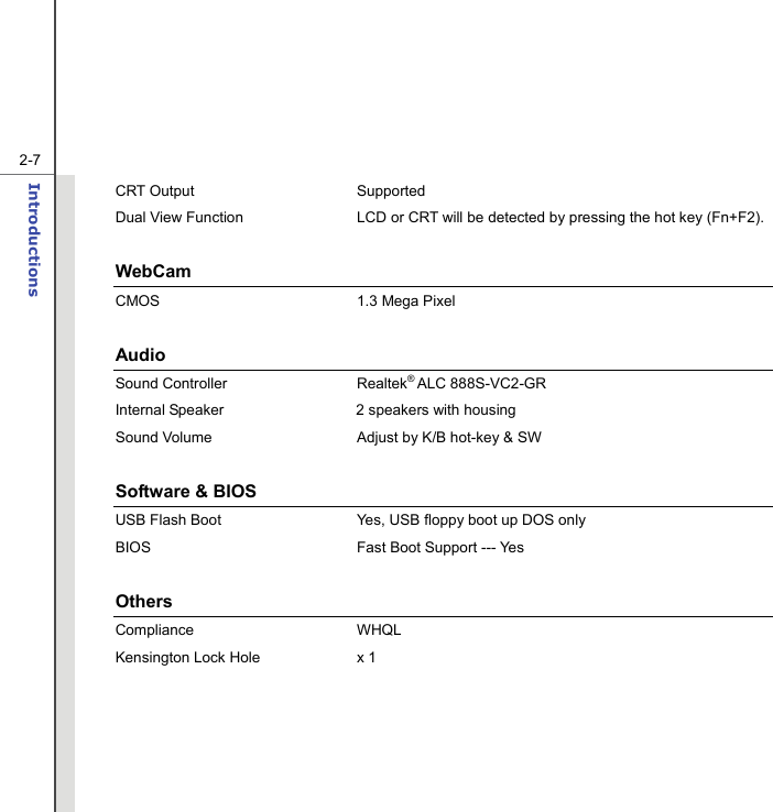   2-7Introductions  CRT Output  Supported Dual View Function  LCD or CRT will be detected by pressing the hot key (Fn+F2).  WebCam  CMOS 1.3 Mega Pixel  Audio Sound Controller  Realtek® ALC 888S-VC2-GR     Internal Speaker  2 speakers with housing Sound Volume  Adjust by K/B hot-key &amp; SW  Software &amp; BIOS USB Flash Boot  Yes, USB floppy boot up DOS only BIOS  Fast Boot Support --- Yes  Others Compliance WHQL  Kensington Lock Hole  x 1  