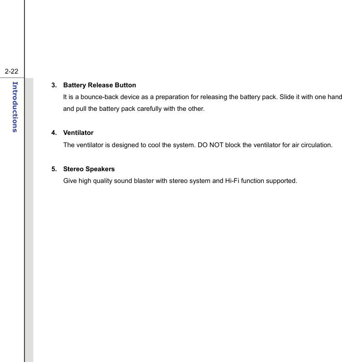   2-22Introductions  3. Battery Release Button It is a bounce-back device as a preparation for releasing the battery pack. Slide it with one hand and pull the battery pack carefully with the other.  4. Ventilator The ventilator is designed to cool the system. DO NOT block the ventilator for air circulation.  5. Stereo Speakers Give high quality sound blaster with stereo system and Hi-Fi function supported.   