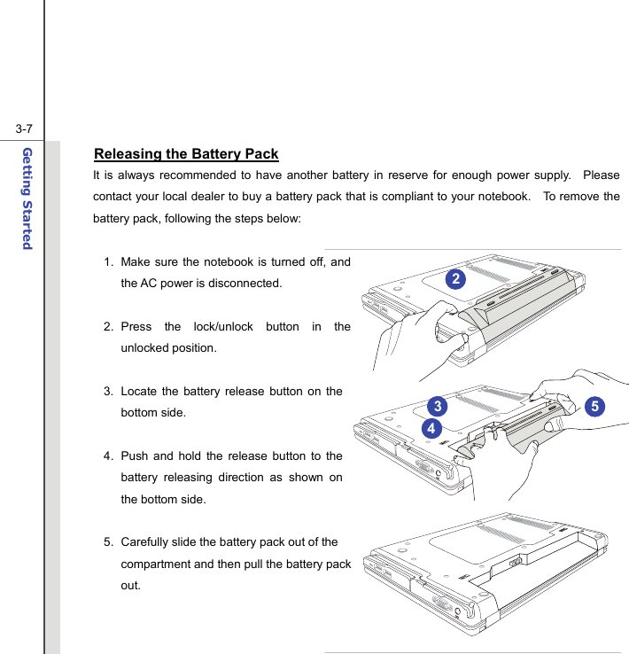  3-7Getting Started  Releasing the Battery Pack It is always recommended to have another battery in reserve for enough power supply.  Please contact your local dealer to buy a battery pack that is compliant to your notebook.    To remove the battery pack, following the steps below:    1.  Make sure the notebook is turned off, and the AC power is disconnected.  2. Press the lock/unlock button in the unlocked position.  3.  Locate the battery release button on the bottom side.  4.  Push and hold the release button to the battery releasing direction as shown on the bottom side.  5.  Carefully slide the battery pack out of the compartment and then pull the battery pack out.  25 43