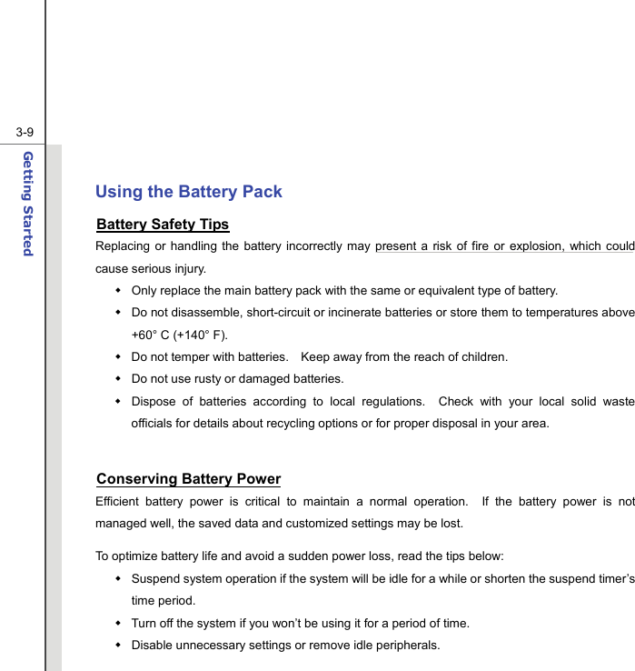  3-9Getting Started   Using the Battery Pack Battery Safety Tips Replacing or handling the battery incorrectly may present a risk of fire or explosion, which could cause serious injury.   Only replace the main battery pack with the same or equivalent type of battery.   Do not disassemble, short-circuit or incinerate batteries or store them to temperatures above +60° C (+140° F).   Do not temper with batteries.    Keep away from the reach of children.   Do not use rusty or damaged batteries.   Dispose of batteries according to local regulations.  Check with your local solid waste officials for details about recycling options or for proper disposal in your area.  Conserving Battery Power Efficient battery power is critical to maintain a normal operation.  If the battery power is not managed well, the saved data and customized settings may be lost. To optimize battery life and avoid a sudden power loss, read the tips below:   Suspend system operation if the system will be idle for a while or shorten the suspend timer’s time period.   Turn off the system if you won’t be using it for a period of time.   Disable unnecessary settings or remove idle peripherals. 