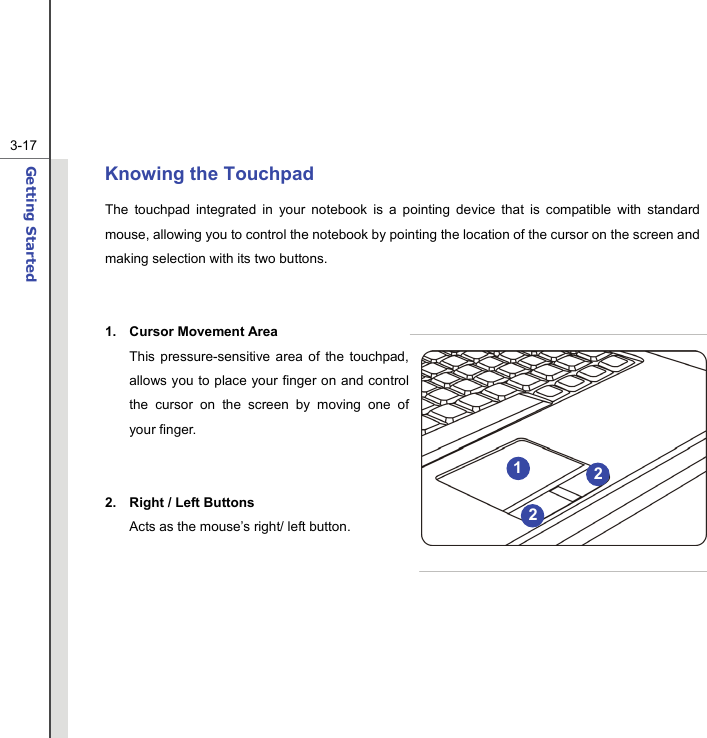  3-17Getting Started  Knowing the Touchpad The touchpad integrated in your notebook is a pointing device that is compatible with standard mouse, allowing you to control the notebook by pointing the location of the cursor on the screen and making selection with its two buttons.   1. Cursor Movement Area This pressure-sensitive area of the touchpad, allows you to place your finger on and control the cursor on the screen by moving one of your finger.   2. Right / Left Buttons Acts as the mouse’s right/ left button.        212