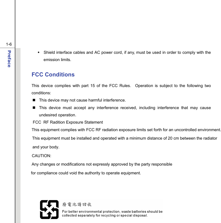  1-6 Preface    Shield interface cables and AC power cord, if any, must be used in order to comply with the emission limits.  FCC Conditions This device complies with part 15 of the FCC Rules.  Operation is subject to the following two conditions:   This device may not cause harmful interference.   This device must accept any interference received, including interference that may cause undesired operation.                              FCC  RF Radition Exposure Statement                            This equipment complies with FCC RF radiation exposure limits set forth for an uncontrolled environment.                                   This equipment must be installed and operated with a minimum distance of 20 cm between the radiator                                           and your body.                                                  CAUTION:                            Any changes or modifications not expressly approved by the party responsible                                   for compliance could void the authority to operate equipment.               