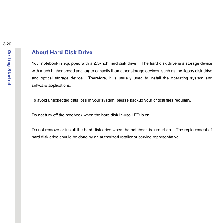  3-20Getting Started  About Hard Disk Drive Your notebook is equipped with a 2.5-inch hard disk drive.    The hard disk drive is a storage device with much higher speed and larger capacity than other storage devices, such as the floppy disk drive and optical storage device.  Therefore, it is usually used to install the operating system and software applications.  To avoid unexpected data loss in your system, please backup your critical files regularly.  Do not turn off the notebook when the hard disk In-use LED is on.  Do not remove or install the hard disk drive when the notebook is turned on.    The replacement of hard disk drive should be done by an authorized retailer or service representative.            