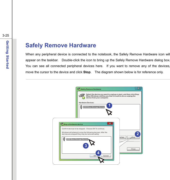  3-25Getting Started  Safely Remove Hardware When any peripheral device is connected to the notebook, the Safely Remove Hardware icon will appear on the taskbar.    Double-click the icon to bring up the Safely Remove Hardware dialog box.   You can see all connected peripheral devices here.  If you want to remove any of the devices, move the cursor to the device and click Stop.    The diagram shown below is for reference only.  Select the device you want to unplug or eject, and then click Stop. When Windows notifies you that it is safe to do so unplug the device from your computer.Hardware Devices:Properties StopCloseSafely Remove HardwareConfirm devices to be stopped.  Choose OK To continue.Windows will attempt to stop the following devices. After the devices are stopped they may be removed safely.OK CancelStop a Hardware deviceUSB Mass Storage DeviceUSB Mass Storage Device 4312