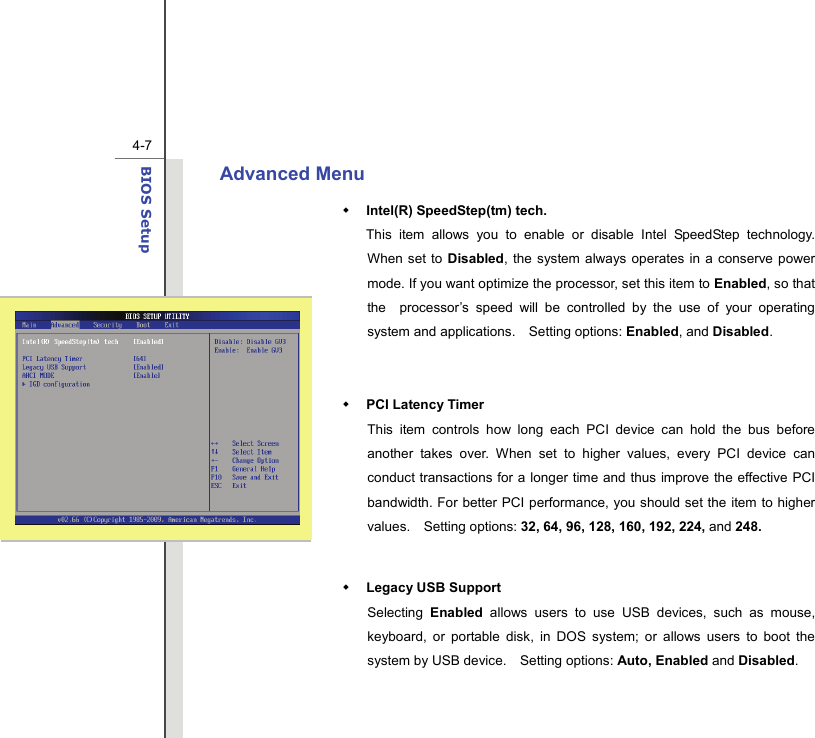  4-7BIOS Setup  Advanced Menu    Intel(R) SpeedStep(tm) tech.   This item allows you to enable or disable Intel SpeedStep technology.  When set to Disabled, the system always operates in a conserve power mode. If you want optimize the processor, set this item to Enabled, so that the  processor’s speed will be controlled by the use of your operating system and applications.    Setting options: Enabled, and Disabled.   PCI Latency Timer This item controls how long each PCI device can hold the bus before another takes over. When set to higher values, every PCI device can conduct transactions for a longer time and thus improve the effective PCI bandwidth. For better PCI performance, you should set the item to higher values.  Setting options: 32, 64, 96, 128, 160, 192, 224, and 248.   Legacy USB Support   Selecting  Enabled allows users to use USB devices, such as mouse, keyboard, or portable disk, in DOS system; or allows users to boot the system by USB device.    Setting options: Auto, Enabled and Disabled.   