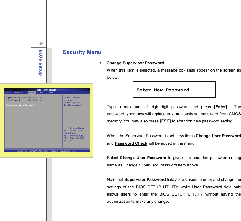  4-9BIOS Setup  Security Menu  Change Supervisor Password When this item is selected, a message box shall appear on the screen as below:    Type a maximum of eight-digit password and press [Enter].  The password typed now will replace any previously set password from CMOS memory. You may also press [ESC] to abandon new password setting.  When the Supervisor Password is set, new items Change User Password and Password Check will be added in the menu.  Select  Change User Password to give or to abandon password setting same as Change Supervisor Password item above.  Note that Supervisor Password field allows users to enter and change the settings of the BIOS SETUP UTILITY, while User Password field only allows users to enter the BIOS SETUP UTILITY without having the authorization to make any change.   Enter New Password