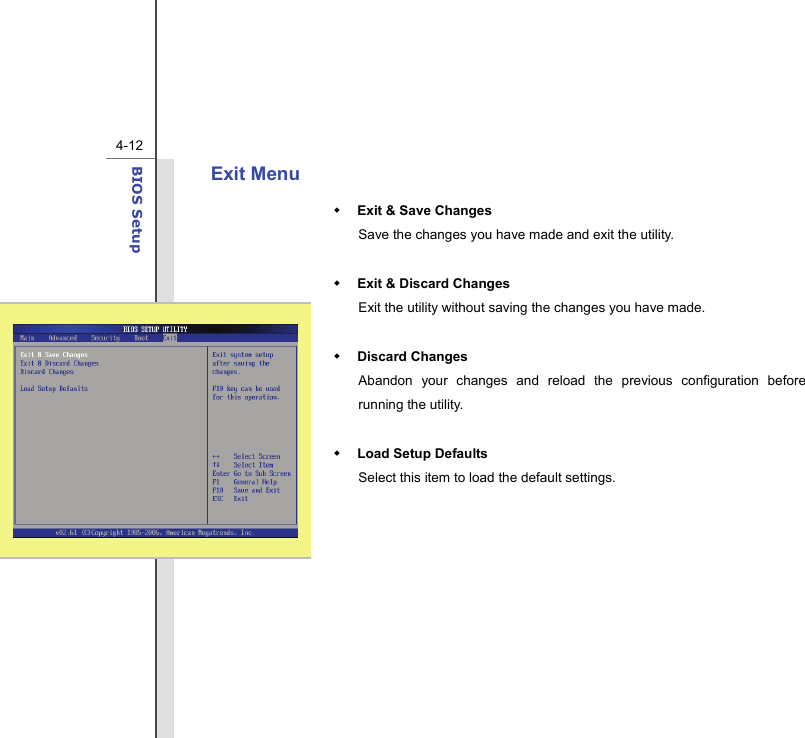  4-12BIOS Setup  Exit Menu  Exit &amp; Save Changes Save the changes you have made and exit the utility.   Exit &amp; Discard Changes   Exit the utility without saving the changes you have made.   Discard Changes Abandon your changes and reload the previous configuration before running the utility.   Load Setup Defaults Select this item to load the default settings.  