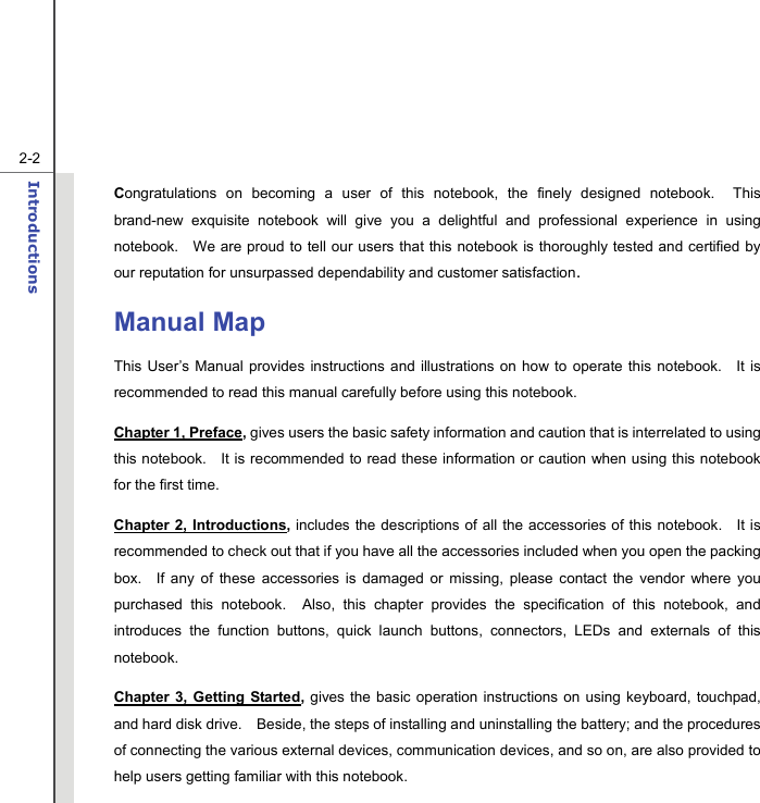   2-2Introductions  Congratulations on becoming a user of this notebook, the finely designed notebook.  This brand-new exquisite notebook will give you a delightful and professional experience in using notebook.    We are proud to tell our users that this notebook is thoroughly tested and certified by our reputation for unsurpassed dependability and customer satisfaction. Manual Map This User’s Manual provides instructions and illustrations on how to operate this notebook.   It is recommended to read this manual carefully before using this notebook. Chapter 1, Preface, gives users the basic safety information and caution that is interrelated to using this notebook.   It is recommended to read these information or caution when using this notebook for the first time.   Chapter 2, Introductions, includes the descriptions of all the accessories of this notebook.   It is recommended to check out that if you have all the accessories included when you open the packing box.  If any of these accessories is damaged or missing, please contact the vendor where you purchased this notebook.  Also, this chapter provides the specification of this notebook, and introduces the function buttons, quick launch buttons, connectors, LEDs and externals of this notebook.   Chapter 3, Getting Started,  gives the basic operation instructions on using keyboard, touchpad, and hard disk drive.    Beside, the steps of installing and uninstalling the battery; and the procedures of connecting the various external devices, communication devices, and so on, are also provided to help users getting familiar with this notebook.   