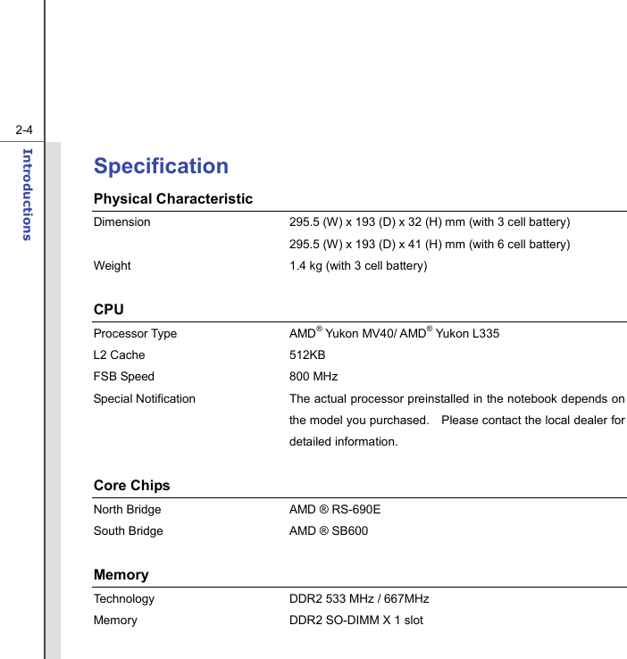   2-4Introductions  Specification Physical Characteristic Dimension  295.5 (W) x 193 (D) x 32 (H) mm (with 3 cell battery)   295.5 (W) x 193 (D) x 41 (H) mm (with 6 cell battery) Weight  1.4 kg (with 3 cell battery)  CPU Processor Type  AMD® Yukon MV40/ AMD® Yukon L335   L2 Cache  512KB FSB Speed  800 MHz Special Notification The actual processor preinstalled in the notebook depends on the model you purchased.    Please contact the local dealer for detailed information.  Core Chips North Bridge  AMD ® RS-690E South Bridge  AMD ® SB600  Memory  Technology  DDR2 533 MHz / 667MHz Memory  DDR2 SO-DIMM X 1 slot   