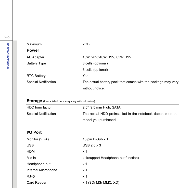   2-5Introductions  Maximum 2GB Power AC Adapter  40W, 20V/ 40W, 19V/ 65W, 19V   Battery Type  3 cells (optional)  6 cells (optional) RTC Battery  Yes Special Notification The actual battery pack that comes with the package may vary without notice.      Storage (Items listed here may vary without notice) HDD form factor  2.5”, 9.5 mm High, SATA   Special Notification The actual HDD preinstalled in the notebook depends on the model you purchased.  I/O Port Monitor (VGA)  15 pin D-Sub x 1 USB  USB 2.0 x 3 HDMI x 1  Mic-in  x 1(support Headphone-out function) Headphone-out x 1 Internal Microphone  x 1 RJ45 x 1 Card Reader  x 1 (SD/ MS/ MMC/ XD)   