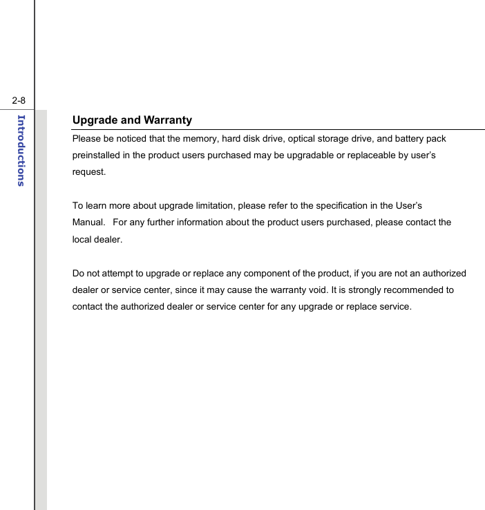   2-8Introductions  Upgrade and Warranty Please be noticed that the memory, hard disk drive, optical storage drive, and battery pack preinstalled in the product users purchased may be upgradable or replaceable by user’s request.      To learn more about upgrade limitation, please refer to the specification in the User’s Manual.   For any further information about the product users purchased, please contact the local dealer.   Do not attempt to upgrade or replace any component of the product, if you are not an authorized dealer or service center, since it may cause the warranty void. It is strongly recommended to contact the authorized dealer or service center for any upgrade or replace service.      