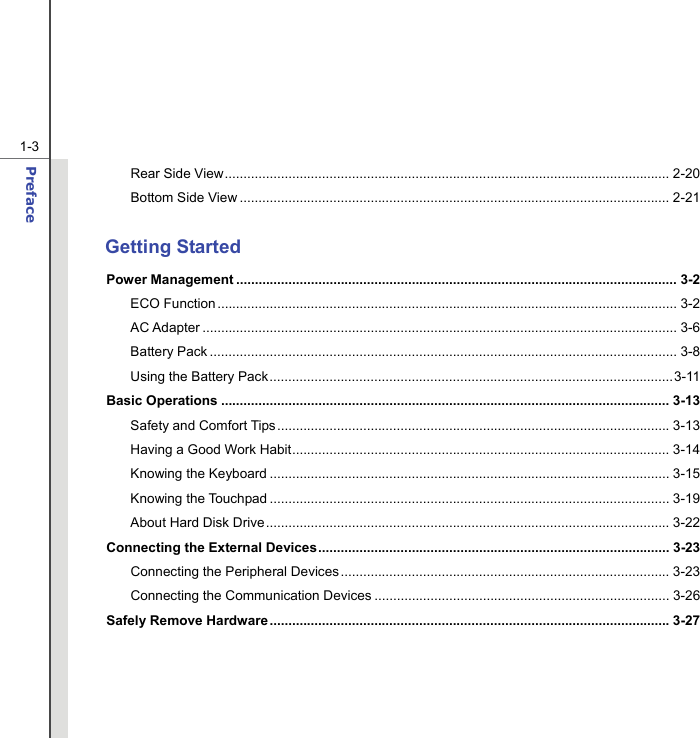  1-3 Preface  Rear Side View....................................................................................................................... 2-20 Bottom Side View ................................................................................................................... 2-21  Getting Started Power Management ...................................................................................................................... 3-2 ECO Function ........................................................................................................................... 3-2 AC Adapter ............................................................................................................................... 3-6 Battery Pack ............................................................................................................................. 3-8 Using the Battery Pack............................................................................................................3-11 Basic Operations ........................................................................................................................ 3-13 Safety and Comfort Tips.........................................................................................................3-13 Having a Good Work Habit..................................................................................................... 3-14 Knowing the Keyboard ........................................................................................................... 3-15 Knowing the Touchpad ........................................................................................................... 3-19 About Hard Disk Drive............................................................................................................ 3-22 Connecting the External Devices.............................................................................................. 3-23 Connecting the Peripheral Devices ........................................................................................ 3-23 Connecting the Communication Devices ............................................................................... 3-26 Safely Remove Hardware ........................................................................................................... 3-27     