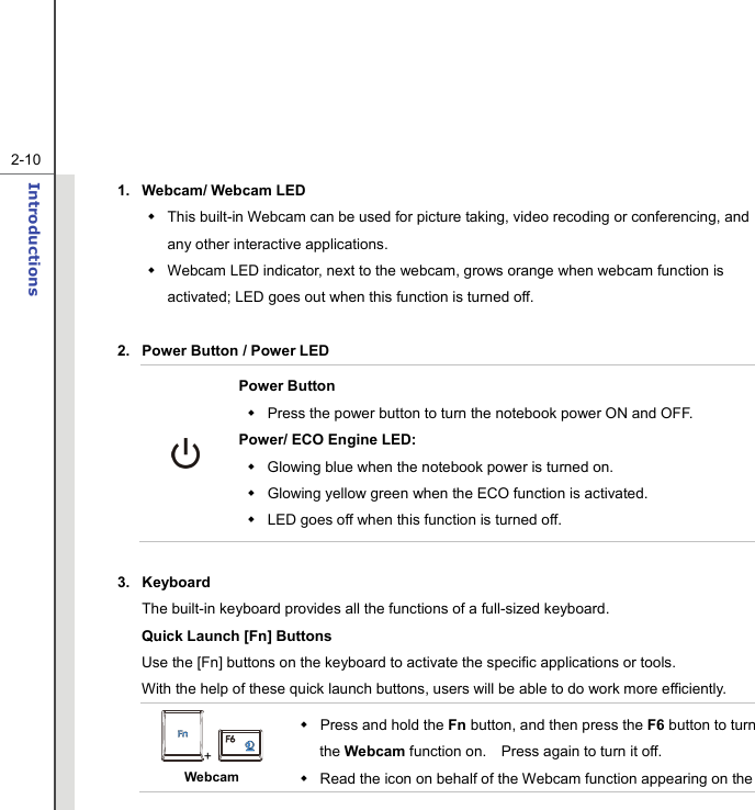   2-10Introductions  1.  Webcam/ Webcam LED     This built-in Webcam can be used for picture taking, video recoding or conferencing, and any other interactive applications.     Webcam LED indicator, next to the webcam, grows orange when webcam function is activated; LED goes out when this function is turned off.  2.  Power Button / Power LED  Power Button   Press the power button to turn the notebook power ON and OFF.   Power/ ECO Engine LED:   Glowing blue when the notebook power is turned on.   Glowing yellow green when the ECO function is activated.   LED goes off when this function is turned off.    3. Keyboard The built-in keyboard provides all the functions of a full-sized keyboard.     Quick Launch [Fn] Buttons Use the [Fn] buttons on the keyboard to activate the specific applications or tools.     With the help of these quick launch buttons, users will be able to do work more efficiently. +   Webcam  Press and hold the Fn button, and then press the F6 button to turn the Webcam function on.    Press again to turn it off.   Read the icon on behalf of the Webcam function appearing on the 