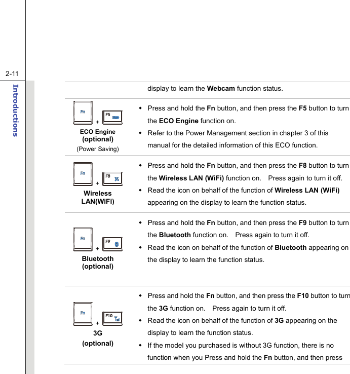   2-11Introductions  display to learn the Webcam function status.  +   ECO Engine (optional) (Power Saving)   Press and hold the Fn button, and then press the F5 button to turn the ECO Engine function on.       Refer to the Power Management section in chapter 3 of this manual for the detailed information of this ECO function.  +   Wireless LAN(WiFi)  Press and hold the Fn button, and then press the F8 button to turn the Wireless LAN (WiFi) function on.    Press again to turn it off.     Read the icon on behalf of the function of Wireless LAN (WiFi) appearing on the display to learn the function status.  +   Bluetooth (optional)  Press and hold the Fn button, and then press the F9 button to turn the Bluetooth function on.    Press again to turn it off.     Read the icon on behalf of the function of Bluetooth appearing on the display to learn the function status.   +   3G  (optional)   Press and hold the Fn button, and then press the F10 button to turn the 3G function on.    Press again to turn it off.     Read the icon on behalf of the function of 3G appearing on the display to learn the function status.   If the model you purchased is without 3G function, there is no function when you Press and hold the Fn button, and then press 