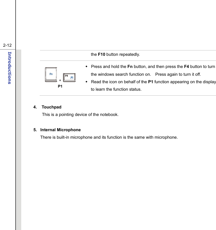   2-12Introductions  the F10 button repeatedly.  +   P1  Press and hold the Fn button, and then press the F4 button to turn the windows search function on.    Press again to turn it off.   Read the icon on behalf of the P1 function appearing on the display to learn the function status.  4. Touchpad This is a pointing device of the notebook.  5. Internal Microphone There is built-in microphone and its function is the same with microphone.  