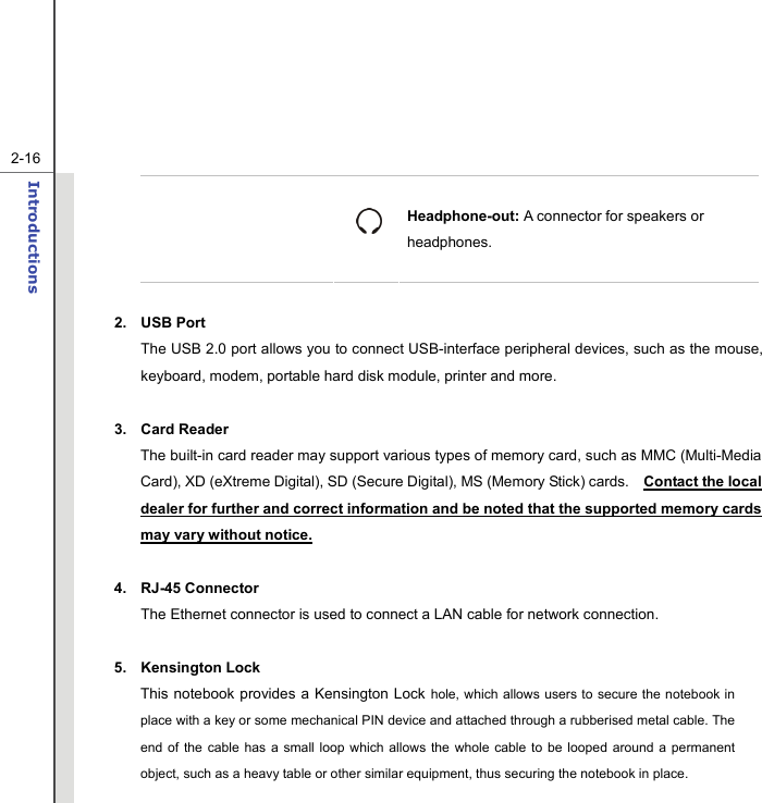   2-16Introductions    Headphone-out: A connector for speakers or headphones.  2. USB Port The USB 2.0 port allows you to connect USB-interface peripheral devices, such as the mouse, keyboard, modem, portable hard disk module, printer and more.  3. Card Reader  The built-in card reader may support various types of memory card, such as MMC (Multi-Media Card), XD (eXtreme Digital), SD (Secure Digital), MS (Memory Stick) cards.    Contact the local dealer for further and correct information and be noted that the supported memory cards may vary without notice.  4. RJ-45 Connector The Ethernet connector is used to connect a LAN cable for network connection.  5. Kensington Lock This notebook provides a Kensington Lock hole, which allows users to secure the notebook in place with a key or some mechanical PIN device and attached through a rubberised metal cable. The end of the cable has a small loop which allows the whole cable to be looped around a permanent object, such as a heavy table or other similar equipment, thus securing the notebook in place. 