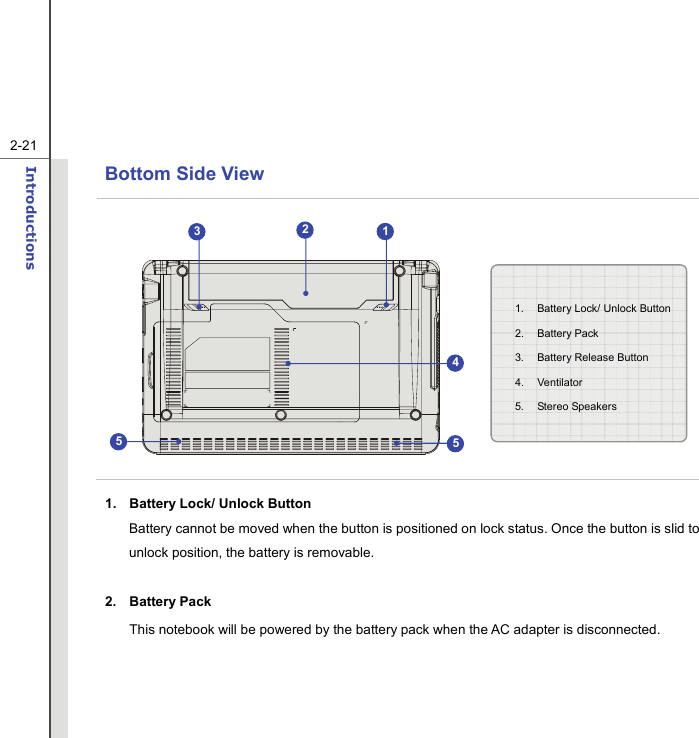   2-21Introductions  Bottom Side View            1.  Battery Lock/ Unlock Button Battery cannot be moved when the button is positioned on lock status. Once the button is slid to unlock position, the battery is removable.  2. Battery Pack This notebook will be powered by the battery pack when the AC adapter is disconnected.    1.  Battery Lock/ Unlock Button 2. Battery Pack 3.  Battery Release Button   4. Ventilator 5. Stereo Speakers 123455