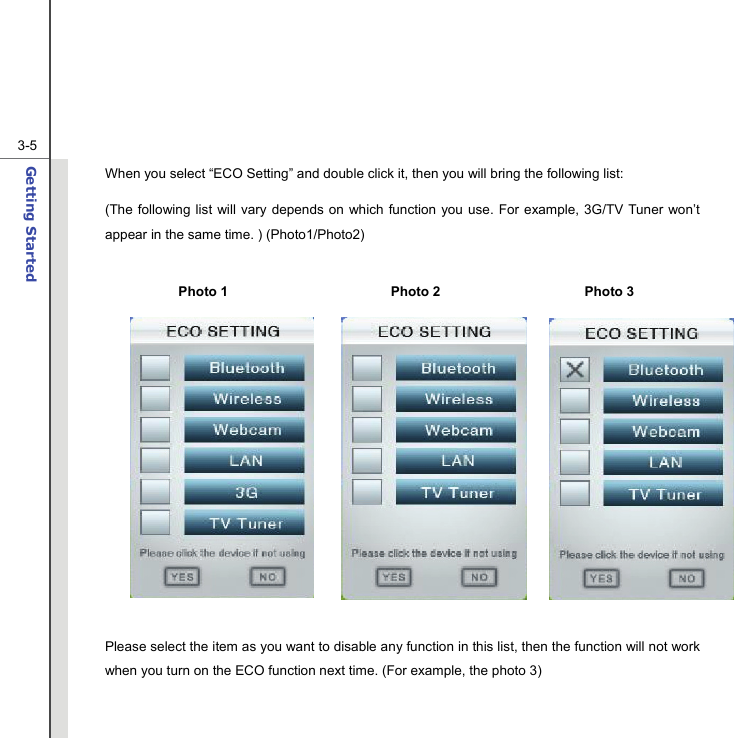  3-5Getting Started  When you select “ECO Setting” and double click it, then you will bring the following list: (The following list will vary depends on which function you use. For example, 3G/TV Tuner won’t appear in the same time. ) (Photo1/Photo2)   Please select the item as you want to disable any function in this list, then the function will not work when you turn on the ECO function next time. (For example, the photo 3)  Photo 1  Photo 2  Photo 3 