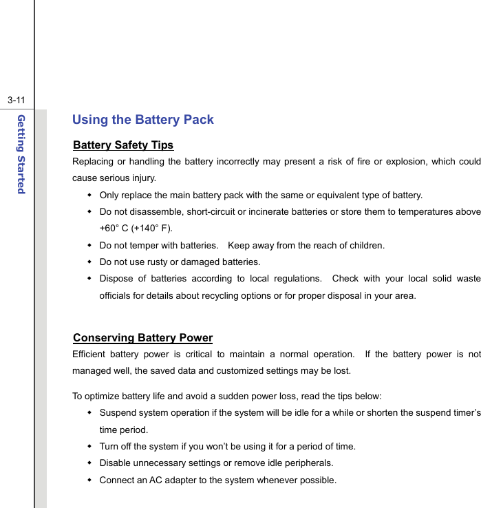  3-11Getting Started  Using the Battery Pack Battery Safety Tips Replacing or handling the battery incorrectly may present a risk of fire or explosion, which could cause serious injury.   Only replace the main battery pack with the same or equivalent type of battery.   Do not disassemble, short-circuit or incinerate batteries or store them to temperatures above +60° C (+140° F).   Do not temper with batteries.    Keep away from the reach of children.   Do not use rusty or damaged batteries.   Dispose of batteries according to local regulations.  Check with your local solid waste officials for details about recycling options or for proper disposal in your area.  Conserving Battery Power Efficient battery power is critical to maintain a normal operation.  If the battery power is not managed well, the saved data and customized settings may be lost. To optimize battery life and avoid a sudden power loss, read the tips below:   Suspend system operation if the system will be idle for a while or shorten the suspend timer’s time period.   Turn off the system if you won’t be using it for a period of time.   Disable unnecessary settings or remove idle peripherals.   Connect an AC adapter to the system whenever possible. 