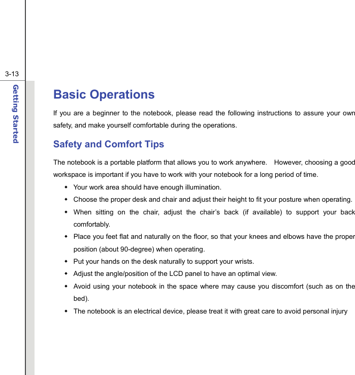  3-13Getting Started  Basic Operations If you are a beginner to the notebook, please read the following instructions to assure your own safety, and make yourself comfortable during the operations. Safety and Comfort Tips The notebook is a portable platform that allows you to work anywhere.    However, choosing a good workspace is important if you have to work with your notebook for a long period of time.   Your work area should have enough illumination.   Choose the proper desk and chair and adjust their height to fit your posture when operating.   When sitting on the chair, adjust the chair’s back (if available) to support your back comfortably.   Place you feet flat and naturally on the floor, so that your knees and elbows have the proper position (about 90-degree) when operating.   Put your hands on the desk naturally to support your wrists.   Adjust the angle/position of the LCD panel to have an optimal view.   Avoid using your notebook in the space where may cause you discomfort (such as on the bed).   The notebook is an electrical device, please treat it with great care to avoid personal injury     