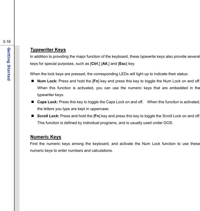  3-16Getting Started  Typewriter Keys In addition to providing the major function of the keyboard, these typewrite keys also provide several keys for special purposes, such as [Ctrl,] [Alt,] and [Esc] key. When the lock keys are pressed, the corresponding LEDs will light up to indicate their status:  Num Lock: Press and hold the [Fn] key and press this key to toggle the Num Lock on and off.   When this function is activated, you can use the numeric keys that are embedded in the typewriter keys.  Caps Lock: Press this key to toggle the Caps Lock on and off.    When this function is activated, the letters you type are kept in uppercase.  Scroll Lock: Press and hold the [Fn] key and press this key to toggle the Scroll Lock on and off.   This function is defined by individual programs, and is usually used under DOS.  Numeric Keys Find the numeric keys among the keyboard, and activate the Num Lock function to use these numeric keys to enter numbers and calculations.       