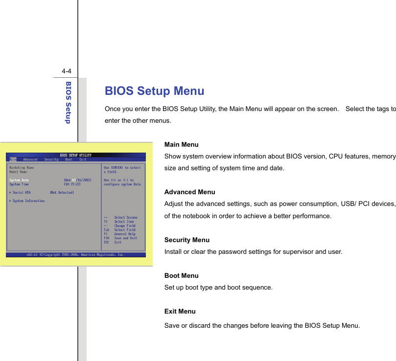  4-4BIOS Setup  BIOS Setup Menu Once you enter the BIOS Setup Utility, the Main Menu will appear on the screen.    Select the tags to enter the other menus.    Main Menu Show system overview information about BIOS version, CPU features, memory size and setting of system time and date.  Advanced Menu   Adjust the advanced settings, such as power consumption, USB/ PCI devices, of the notebook in order to achieve a better performance.  Security Menu   Install or clear the password settings for supervisor and user.  Boot Menu Set up boot type and boot sequence.  Exit Menu Save or discard the changes before leaving the BIOS Setup Menu.   