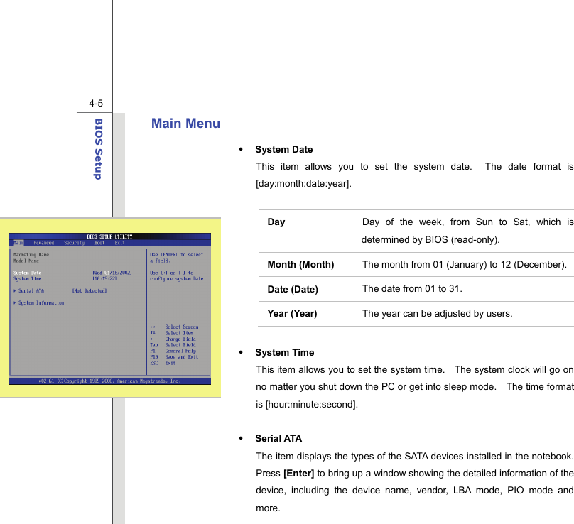  4-5BIOS Setup  Main Menu    System Date This item allows you to set the system date.  The date format is [day:month:date:year].  Day   Day of the week, from Sun to Sat, which is determined by BIOS (read-only). Month (Month)  The month from 01 (January) to 12 (December). Date (Date)  The date from 01 to 31. Year (Year)  The year can be adjusted by users.   System Time This item allows you to set the system time.    The system clock will go on no matter you shut down the PC or get into sleep mode.    The time format is [hour:minute:second].   Serial ATA   The item displays the types of the SATA devices installed in the notebook.   Press [Enter] to bring up a window showing the detailed information of the device, including the device name, vendor, LBA mode, PIO mode and more. 