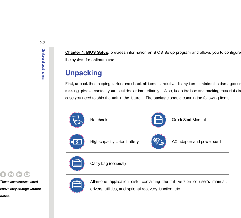   2-3Introductions  Chapter 4, BIOS Setup, provides information on BIOS Setup program and allows you to configure the system for optimum use. Unpacking First, unpack the shipping carton and check all items carefully.    If any item contained is damaged or missing, please contact your local dealer immediately.    Also, keep the box and packing materials in case you need to ship the unit in the future.    The package should contain the following items:   Notebook  Quick Start Manual High-capacity Li-ion battery    AC adapter and power cord Carry bag (optional)     All-in-one application disk, containing the full version of user’s manual, drivers, utilities, and optional recovery function, etc.. These accessories listed above may change without notice. 