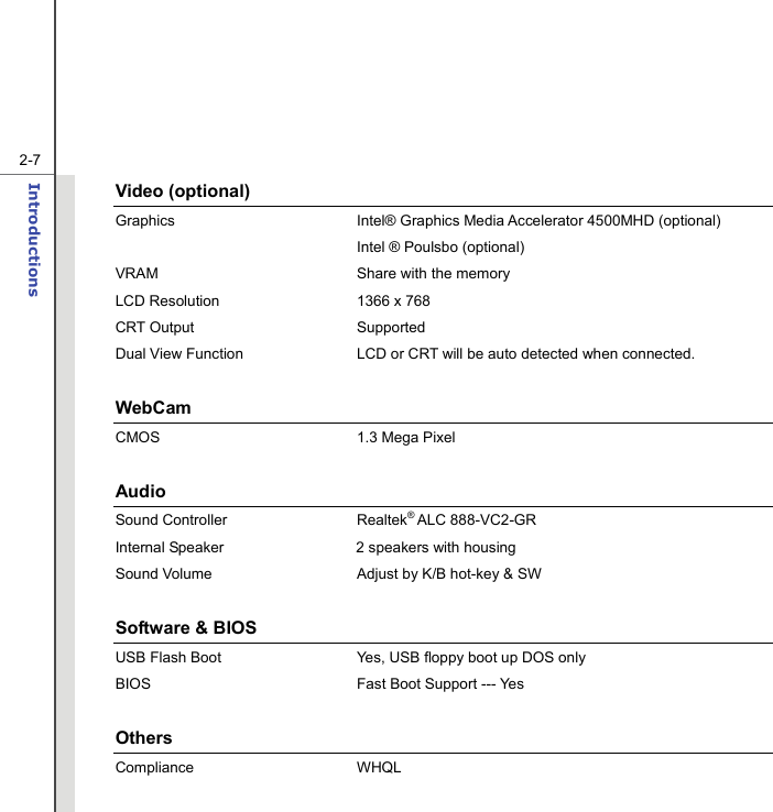   2-7Introductions  Video (optional) Graphics  Intel® Graphics Media Accelerator 4500MHD (optional)   Intel ® Poulsbo (optional) VRAM  Share with the memory LCD Resolution  1366 x 768 CRT Output  Supported Dual View Function  LCD or CRT will be auto detected when connected.  WebCam  CMOS 1.3 Mega Pixel  Audio Sound Controller  Realtek® ALC 888-VC2-GR     Internal Speaker  2 speakers with housing Sound Volume  Adjust by K/B hot-key &amp; SW  Software &amp; BIOS USB Flash Boot  Yes, USB floppy boot up DOS only BIOS  Fast Boot Support --- Yes  Others Compliance WHQL  