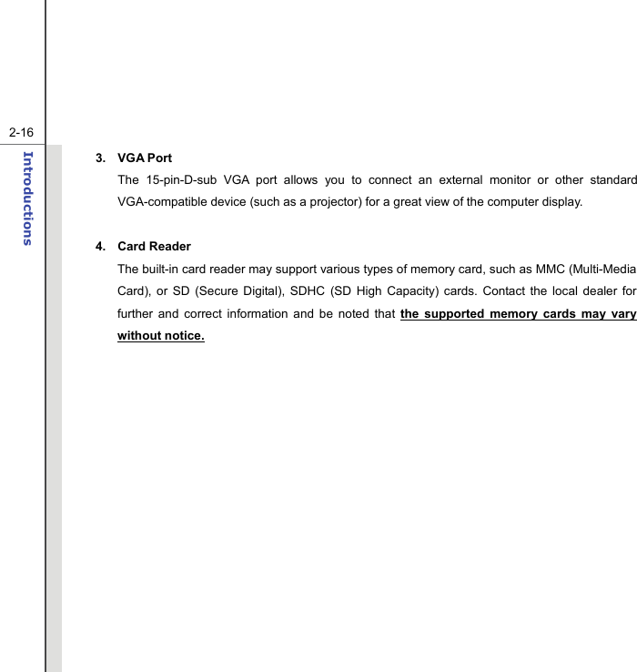   2-16Introductions  3. VGA Port The 15-pin-D-sub VGA port allows you to connect an external monitor or other standard VGA-compatible device (such as a projector) for a great view of the computer display.  4. Card Reader  The built-in card reader may support various types of memory card, such as MMC (Multi-Media Card), or SD (Secure Digital), SDHC (SD High Capacity) cards. Contact the local dealer for further and correct information and be noted that the supported memory cards may vary without notice.        
