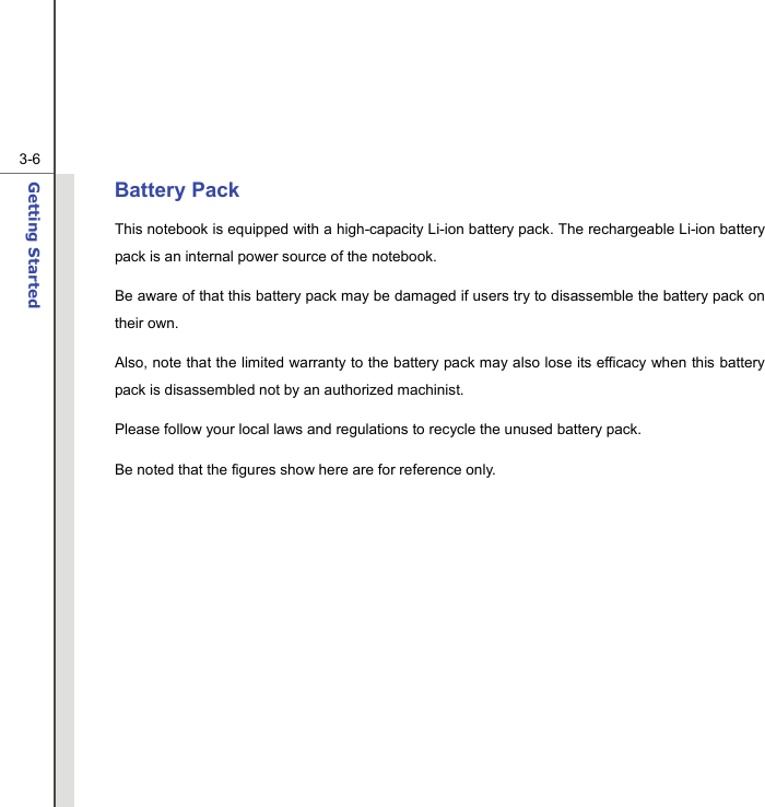  3-6Getting Started  Battery Pack This notebook is equipped with a high-capacity Li-ion battery pack. The rechargeable Li-ion battery pack is an internal power source of the notebook. Be aware of that this battery pack may be damaged if users try to disassemble the battery pack on their own. Also, note that the limited warranty to the battery pack may also lose its efficacy when this battery pack is disassembled not by an authorized machinist. Please follow your local laws and regulations to recycle the unused battery pack. Be noted that the figures show here are for reference only.            