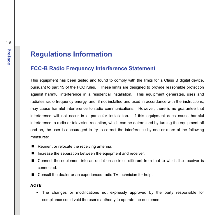  1-5 Preface  Regulations Information FCC-B Radio Frequency Interference Statement This equipment has been tested and found to comply with the limits for a Class B digital device, pursuant to part 15 of the FCC rules.   These limits are designed to provide reasonable protection against harmful interference in a residential installation.  This equipment generates, uses and radiates radio frequency energy, and, if not installed and used in accordance with the instructions, may cause harmful interference to radio communications.  However, there is no guarantee that interference will not occur in a particular installation.  If this equipment does cause harmful interference to radio or television reception, which can be determined by turning the equipment off and on, the user is encouraged to try to correct the interference by one or more of the following measures:   Reorient or relocate the receiving antenna.   Increase the separation between the equipment and receiver.   Connect the equipment into an outlet on a circuit different from that to which the receiver is connected.   Consult the dealer or an experienced radio TV technician for help. NOTE   The changes or modifications not expressly approved by the party responsible for compliance could void the user’s authority to operate the equipment. 