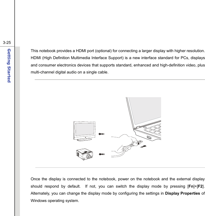  3-25Getting Started  This notebook provides a HDMI port (optional) for connecting a larger display with higher resolution.   HDMI (High Definition Multimedia Interface Support) is a new interface standard for PCs, displays and consumer electronics devices that supports standard, enhanced and high-definition video, plus multi-channel digital audio on a single cable.            Once the display is connected to the notebook, power on the notebook and the external display should respond by default.  If not, you can switch the display mode by pressing [Fn]+[F2].  Alternately, you can change the display mode by configuring the settings in Display Properties of Windows operating system.  