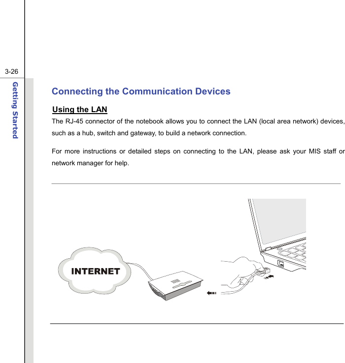  3-26Getting Started  Connecting the Communication Devices Using the LAN The RJ-45 connector of the notebook allows you to connect the LAN (local area network) devices, such as a hub, switch and gateway, to build a network connection. For more instructions or detailed steps on connecting to the LAN, please ask your MIS staff or network manager for help.      