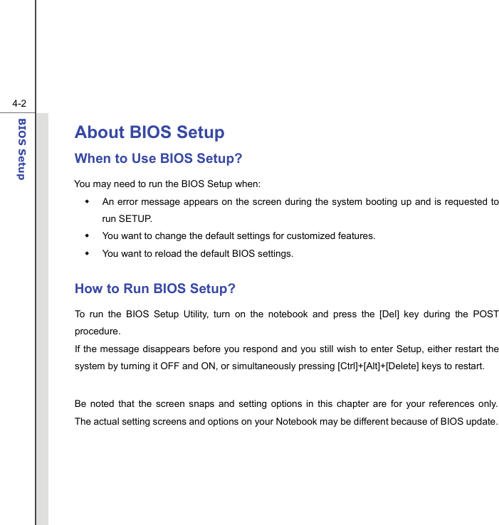  4-2BIOS Setup  About BIOS Setup  When to Use BIOS Setup? You may need to run the BIOS Setup when:   An error message appears on the screen during the system booting up and is requested to run SETUP.   You want to change the default settings for customized features.   You want to reload the default BIOS settings.  How to Run BIOS Setup? To run the BIOS Setup Utility, turn on the notebook and press the [Del] key during the POST procedure. If the message disappears before you respond and you still wish to enter Setup, either restart the system by turning it OFF and ON, or simultaneously pressing [Ctrl]+[Alt]+[Delete] keys to restart.  Be noted that the screen snaps and setting options in this chapter are for your references only.  The actual setting screens and options on your Notebook may be different because of BIOS update.      