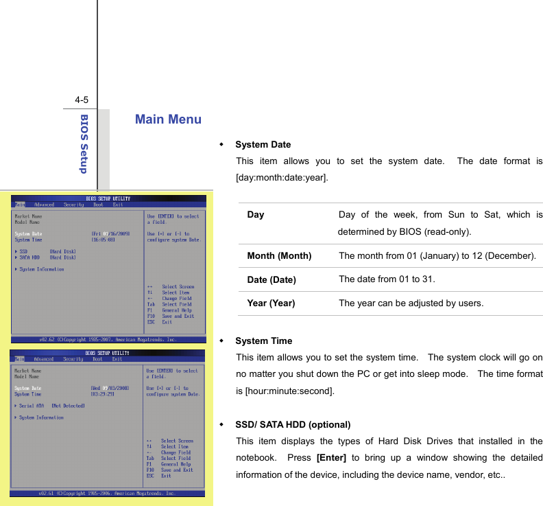  4-5BIOS Setup  Main Menu    System Date This item allows you to set the system date.  The date format is [day:month:date:year].  Day   Day of the week, from Sun to Sat, which is determined by BIOS (read-only). Month (Month)  The month from 01 (January) to 12 (December). Date (Date)  The date from 01 to 31. Year (Year)  The year can be adjusted by users.   System Time This item allows you to set the system time.    The system clock will go on no matter you shut down the PC or get into sleep mode.    The time format is [hour:minute:second].   SSD/ SATA HDD (optional) This item displays the types of Hard Disk Drives that installed in the notebook.  Press [Enter] to bring up a window showing the detailed information of the device, including the device name, vendor, etc..  