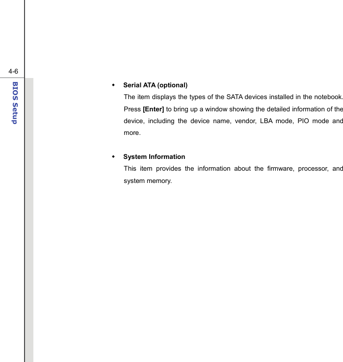  4-6BIOS Setup   Serial ATA (optional) The item displays the types of the SATA devices installed in the notebook.   Press [Enter] to bring up a window showing the detailed information of the device, including the device name, vendor, LBA mode, PIO mode and more.   System Information This item provides the information about the firmware, processor, and system memory.                 